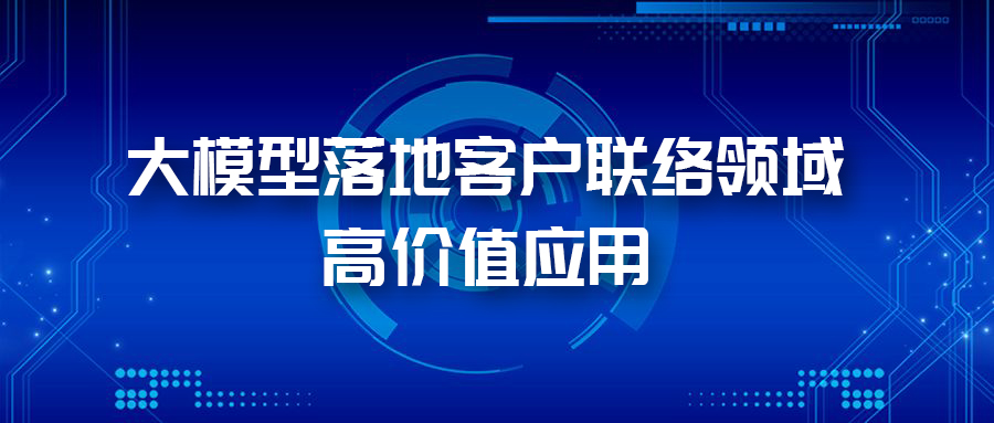 三大應用場景，帶您體驗AI大模型在客戶聯(lián)絡領域的價值